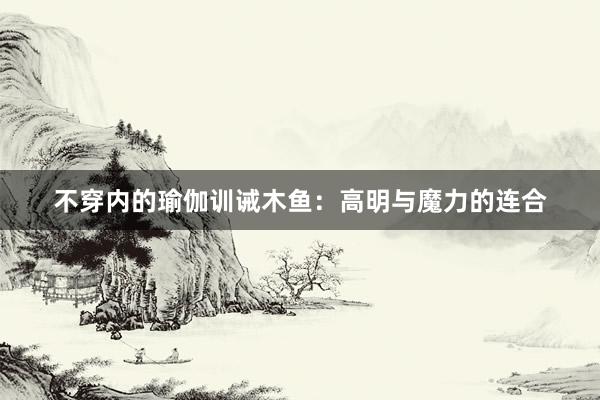 不穿内的瑜伽训诫木鱼：高明与魔力的连合